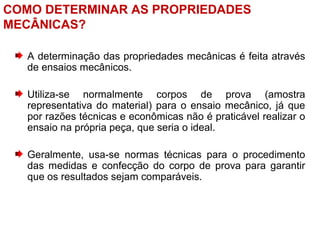 COMO DETERMINAR AS PROPRIEDADES
MECÂNICAS?
A determinação das propriedades mecânicas é feita através
de ensaios mecânicos.
Utiliza-se normalmente corpos de prova (amostra
representativa do material) para o ensaio mecânico, já que
por razões técnicas e econômicas não é praticável realizar o
ensaio na própria peça, que seria o ideal.
Geralmente, usa-se normas técnicas para o procedimento
das medidas e confecção do corpo de prova para garantir
que os resultados sejam comparáveis.
 