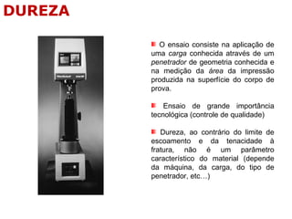 O ensaio consiste na aplicação de
uma carga conhecida através de um
penetrador de geometria conhecida e
na medição da área da impressão
produzida na superfície do corpo de
prova.
Ensaio de grande importância
tecnológica (controle de qualidade)
Dureza, ao contrário do limite de
escoamento e da tenacidade à
fratura, não é um parâmetro
característico do material (depende
da máquina, da carga, do tipo de
penetrador, etc…)
DUREZA
 