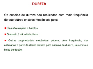 DUREZA
Os ensaios de dureza são realizados com mais frequência
do que outros ensaios mecânicos pois:
Eles são simples e baratos;
O ensaio é não-destrutivos;
Outras propriedades mecânicas podem, com frequência, ser
estimadas a partir de dados obtidos para ensaios de dureza, tais como o
limite de tração.
 