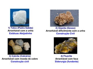 1) Talco (Pedra Sabão)
Arranhável com a unha
Estátuas Aleijadinho
2) Gipsita (Gesso)
Arranhável dificilmente com a unha
Construção Civil
3) Calcita (Calcário)
Arranhável com moeda de cobre
Construção civil
4) Fluorita
Arranhável com faca
Siderurgia (fundente)
DUREZA MOHS
 