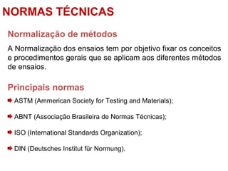 Normalização de métodos
A Normalização dos ensaios tem por objetivo fixar os conceitos
e procedimentos gerais que se aplicam aos diferentes métodos
de ensaios.
Principais normas
ASTM (Ammerican Society for Testing and Materials);
ABNT (Associação Brasileira de Normas Técnicas);
ISO (International Standards Organization);
DIN (Deutsches Institut für Normung).
NORMAS TÉCNICAS
 