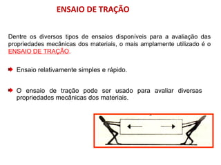 ENSAIO DE TRAÇÃO
Dentre os diversos tipos de ensaios disponíveis para a avaliação das
propriedades mecânicas dos materiais, o mais amplamente utilizado é o
ENSAIO DE TRAÇÃO.
Ensaio relativamente simples e rápido.
O ensaio de tração pode ser usado para avaliar diversas
propriedades mecânicas dos materiais.
 