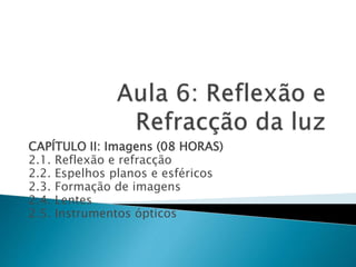 CAPÍTULO II: Imagens (08 HORAS) 
2.1. Reflexão e refracção 
2.2. Espelhos planos e esféricos 
2.3. Formação de imagens 
2.4. Lentes 
2.5. Instrumentos ópticos 
 