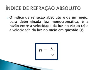 O índice de refração absoluto n de um meio, 
para determinada luz monocromática, é a 
razão entre a velocidade da luz no vácuo (c) e 
a velocidade da luz no meio em questão (v): 
 