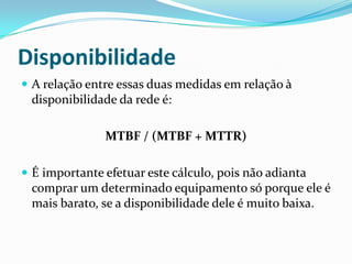Disponibilidade
 A relação entre essas duas medidas em relação à
disponibilidade da rede é:
MTBF / (MTBF + MTTR)
 É importante efetuar este cálculo, pois não adianta
comprar um determinado equipamento só porque ele é
mais barato, se a disponibilidade dele é muito baixa.
 