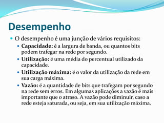 Desempenho
 O desempenho é uma junção de vários requisitos:
 Capacidade: é a largura de banda, ou quantos bits
podem trafegar na rede por segundo.
 Utilização: é uma média do percentual utilizado da
capacidade.
 Utilização máxima: é o valor da utilização da rede em
sua carga máxima.
 Vazão: é a quantidade de bits que trafegam por segundo
na rede sem erros. Em algumas aplicações a vazão é mais
importante que o atraso. A vazão pode diminuir, caso a
rede esteja saturada, ou seja, em sua utilização máxima.
 