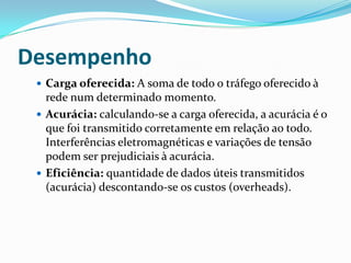 Desempenho
 Carga oferecida: A soma de todo o tráfego oferecido à
rede num determinado momento.
 Acurácia: calculando-se a carga oferecida, a acurácia é o
que foi transmitido corretamente em relação ao todo.
Interferências eletromagnéticas e variações de tensão
podem ser prejudiciais à acurácia.
 Eficiência: quantidade de dados úteis transmitidos
(acurácia) descontando-se os custos (overheads).
 