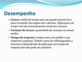Desempenho
 Atraso: média de tempo que um quadro pronto leva
para transmitir da origem até o destino. Aplicações em
tempo real são extremamente sensíveis a atrasos.
 Variação de atraso: quantidade de variação no atraso
médio.
 Tempo de resposta: tempo entre um pedido e sua
respectiva resposta. Podem variar de milissegundos a
minutos e dependendo da aplicação um tempo de
resposta elevado pode ser aceitável.
 