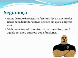 Segurança
 Antes de tudo é necessário fazer um levantamento dos
riscos para delimitar o nível de risco em que a empresa
está.
 Só depois é traçado um nível de risco aceitável, que é
aquele em que a empresa pode funcionar.
 