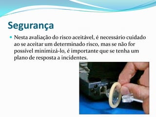 Segurança
 Nesta avaliação do risco aceitável, é necessário cuidado
ao se aceitar um determinado risco, mas se não for
possível minimizá-lo, é importante que se tenha um
plano de resposta a incidentes.
 