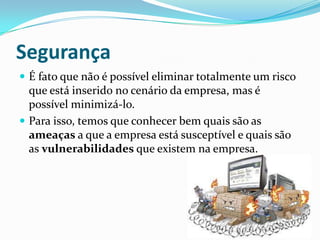 Segurança
 É fato que não é possível eliminar totalmente um risco
que está inserido no cenário da empresa, mas é
possível minimizá-lo.
 Para isso, temos que conhecer bem quais são as
ameaças a que a empresa está susceptível e quais são
as vulnerabilidades que existem na empresa.
 