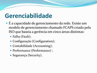 Gerenciabilidade
 É a capacidade de gerenciamento da rede. Existe um
modelo de gerenciamento chamado FCAPS criado pela
ISO que baseia a gerência em cinco áreas distintas:
 Falha (Fault);
 Configuração (Configuration);
 Contabilidade (Accounting);
 Performance (Performance) ;
 Segurança (Security).
 
