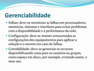 Gerenciabilidade
 Falhas: deve-se monitorar as falhas em processadores,
memórias, sistemas e interfaces para evitar problemas
com a disponibilidade e a performance da rede.
 Configuração: deve-se manter armazenadas as
configurações dos equipamentos para agilizar a
solução e o retorno em caso de falhas.
 Contabilidade: deve-se gerenciar os recursos
disponibilizando cotas para os usuários ou grupos,
como espaço em disco, por exemplo, evitando assim, o
mau uso.
 