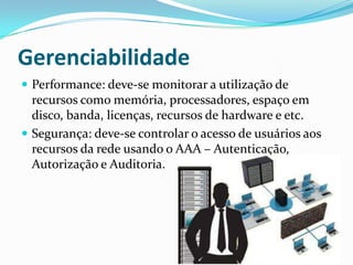 Gerenciabilidade
 Performance: deve-se monitorar a utilização de
recursos como memória, processadores, espaço em
disco, banda, licenças, recursos de hardware e etc.
 Segurança: deve-se controlar o acesso de usuários aos
recursos da rede usando o AAA – Autenticação,
Autorização e Auditoria.
 