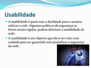 Usabilidade
 A usabilidade é quem traz a facilidade para o usuário
utilizar a rede. Algumas políticas de segurança se
forem muito rígidas, podem diminuir a usabilidade da
rede.
 A usabilidade é um objetivo que deve ser visto com
cuidado para ser garantido sem prejudicar a segurança
da rede.
 