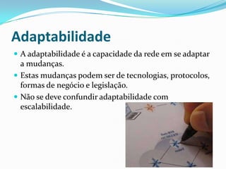 Adaptabilidade
 A adaptabilidade é a capacidade da rede em se adaptar
a mudanças.
 Estas mudanças podem ser de tecnologias, protocolos,
formas de negócio e legislação.
 Não se deve confundir adaptabilidade com
escalabilidade.
 
