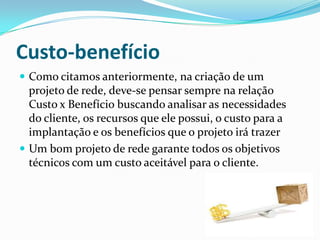 Custo-benefício
 Como citamos anteriormente, na criação de um
projeto de rede, deve-se pensar sempre na relação
Custo x Benefício buscando analisar as necessidades
do cliente, os recursos que ele possui, o custo para a
implantação e os benefícios que o projeto irá trazer
 Um bom projeto de rede garante todos os objetivos
técnicos com um custo aceitável para o cliente.
 