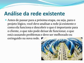 Análise da rede existente
 Antes de passar para a próxima etapa, ou seja, para o
projeto lógico, você deve analisar a rede já existente e
como ela funciona e descobrir o que é importante para
o cliente, o que não pode deixar de funcionar, o que
está causando problemas e deve ser melhorado ou
extinguido na nova rede.
 