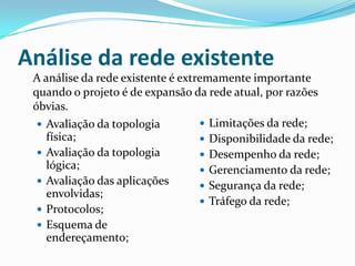 Análise da rede existente
 Avaliação da topologia
física;
 Avaliação da topologia
lógica;
 Avaliação das aplicações
envolvidas;
 Protocolos;
 Esquema de
endereçamento;
 Limitações da rede;
 Disponibilidade da rede;
 Desempenho da rede;
 Gerenciamento da rede;
 Segurança da rede;
 Tráfego da rede;
A análise da rede existente é extremamente importante
quando o projeto é de expansão da rede atual, por razões
óbvias.
 