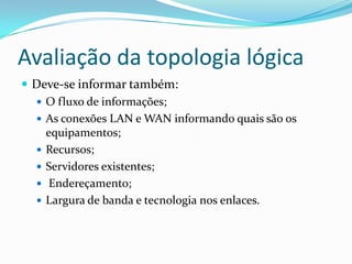 Avaliação da topologia lógica
 Deve-se informar também:
 O fluxo de informações;
 As conexões LAN e WAN informando quais são os
equipamentos;
 Recursos;
 Servidores existentes;
 Endereçamento;
 Largura de banda e tecnologia nos enlaces.
 