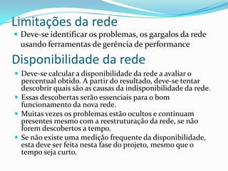 Limitações da rede
 Deve-se identificar os problemas, os gargalos da rede
usando ferramentas de gerência de performance
Disponibilidade da rede
 Deve-se calcular a disponibilidade da rede a avaliar o
percentual obtido. A partir do resultado, deve-se tentar
descobrir quais são as causas da indisponibilidade da rede.
 Essas descobertas serão essenciais para o bom
funcionamento da nova rede.
 Muitas vezes os problemas estão ocultos e continuam
presentes mesmo com a reestruturação da rede, se não
forem descobertos a tempo.
 Se não existe uma medição frequente da disponibilidade,
esta deve ser feita nesta fase do projeto, mesmo que o
tempo seja curto.
 