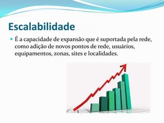 Escalabilidade
 É a capacidade de expansão que é suportada pela rede,
como adição de novos pontos de rede, usuários,
equipamentos, zonas, sites e localidades.
 