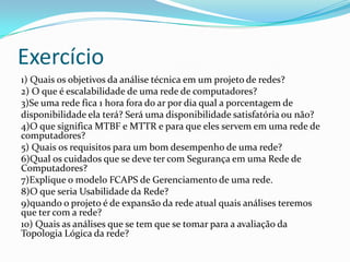Exercício
1) Quais os objetivos da análise técnica em um projeto de redes?
2) O que é escalabilidade de uma rede de computadores?
3)Se uma rede fica 1 hora fora do ar por dia qual a porcentagem de
disponibilidade ela terá? Será uma disponibilidade satisfatória ou não?
4)O que significa MTBF e MTTR e para que eles servem em uma rede de
computadores?
5) Quais os requisitos para um bom desempenho de uma rede?
6)Qual os cuidados que se deve ter com Segurança em uma Rede de
Computadores?
7)Explique o modelo FCAPS de Gerenciamento de uma rede.
8)O que seria Usabilidade da Rede?
9)quando o projeto é de expansão da rede atual quais análises teremos
que ter com a rede?
10) Quais as análises que se tem que se tomar para a avaliação da
Topologia Lógica da rede?
 