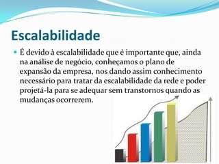 Escalabilidade
 É devido à escalabilidade que é importante que, ainda
na análise de negócio, conheçamos o plano de
expansão da empresa, nos dando assim conhecimento
necessário para tratar da escalabilidade da rede e poder
projetá-la para se adequar sem transtornos quando as
mudanças ocorrerem.
 