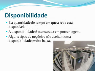 Disponibilidade
 É a quantidade de tempo em que a rede está
disponível.
 A disponibilidade é mensurada em porcentagem.
 Alguns tipos de negócios não aceitam uma
disponibilidade muito baixa.
 