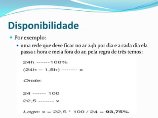 Disponibilidade
 Por exemplo:
 uma rede que deve ficar no ar 24h por dia e a cada dia ela
passa 1 hora e meia fora do ar, pela regra de três temos:
 