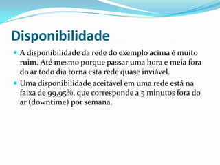 Disponibilidade
 A disponibilidade da rede do exemplo acima é muito
ruim. Até mesmo porque passar uma hora e meia fora
do ar todo dia torna esta rede quase inviável.
 Uma disponibilidade aceitável em uma rede está na
faixa de 99,95%, que corresponde a 5 minutos fora do
ar (downtime) por semana.
 