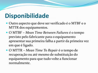 Disponibilidade
 Outro aspecto que deve ser verificado é o MTBF e o
MTTR dos equipamentos.
 O MTBF – Mean Time Between Failures é o tempo
previsto pelo fabricante para o equipamento
apresentar sua primeira falha a partir da primeira vez
em que é ligado.
 O MTTR – Mean Time To Repair é o tempo de
recuperação ou até mesmo de substituição do
equipamento para que tudo volte a funcionar
normalmente.
 