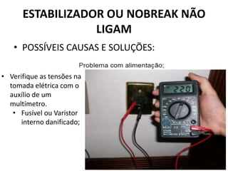 ESTABILIZADOR OU NOBREAK NÃO
LIGAM
• POSSÍVEIS CAUSAS E SOLUÇÕES:
• Verifique as tensões na
tomada elétrica com o
auxílio de um
multímetro.
• Fusível ou Varistor
interno danificado;
 