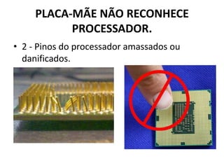 PLACA-MÃE NÃO RECONHECE
PROCESSADOR.
• 2 - Pinos do processador amassados ou
danificados.
 