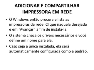 ADICIONAR E COMPARTILHAR
IMPRESSORA EM REDE
• O Windows então procura e lista as
impressoras da rede. Clique naquela desejada
e em “Avançar” a fim de instalá-la.
• O sistema checa os drivers necessários e você
define um nome para ela.
• Caso seja a única instalada, ela será
automaticamente configurada como a padrão.
 