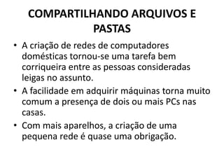 COMPARTILHANDO ARQUIVOS E
PASTAS
• A criação de redes de computadores
domésticas tornou-se uma tarefa bem
corriqueira entre as pessoas consideradas
leigas no assunto.
• A facilidade em adquirir máquinas torna muito
comum a presença de dois ou mais PCs nas
casas.
• Com mais aparelhos, a criação de uma
pequena rede é quase uma obrigação.
 