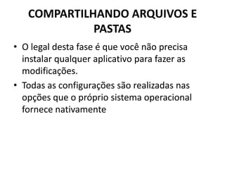 COMPARTILHANDO ARQUIVOS E
PASTAS
• O legal desta fase é que você não precisa
instalar qualquer aplicativo para fazer as
modificações.
• Todas as configurações são realizadas nas
opções que o próprio sistema operacional
fornece nativamente
 