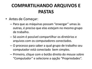COMPARTILHANDO ARQUIVOS E
PASTAS
• Antes de Começar:
– Para que as máquinas possam “enxergar” umas às
outras, é preciso que elas estejam no mesmo grupo
de trabalho.
– Só assim é possível compartilhar os diretórios e
arquivos com os computadores conectados.
– O processo para saber a qual grupo de trabalho seu
computador está conectado bem simples.
– Primeiro, clique com o botão direito do mouse sobre
“Computador” e selecione a opção “Propriedades”.
 
