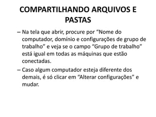 COMPARTILHANDO ARQUIVOS E
PASTAS
– Na tela que abrir, procure por “Nome do
computador, domínio e configurações de grupo de
trabalho” e veja se o campo “Grupo de trabalho”
está igual em todas as máquinas que estão
conectadas.
– Caso algum computador esteja diferente dos
demais, é só clicar em “Alterar configurações” e
mudar.
 