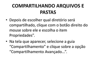 COMPARTILHANDO ARQUIVOS E
PASTAS
• Depois de escolher qual diretório será
compartilhado, clique com o botão direito do
mouse sobre ele e escolha o item
Propriedades”.
• Na tela que aparecer, selecione a guia
“Compartilhamento” e clique sobre a opção
“Compartilhamento Avançado...”.
 