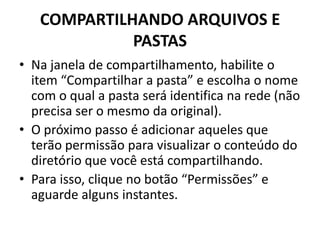 COMPARTILHANDO ARQUIVOS E
PASTAS
• Na janela de compartilhamento, habilite o
item “Compartilhar a pasta” e escolha o nome
com o qual a pasta será identifica na rede (não
precisa ser o mesmo da original).
• O próximo passo é adicionar aqueles que
terão permissão para visualizar o conteúdo do
diretório que você está compartilhando.
• Para isso, clique no botão “Permissões” e
aguarde alguns instantes.
 