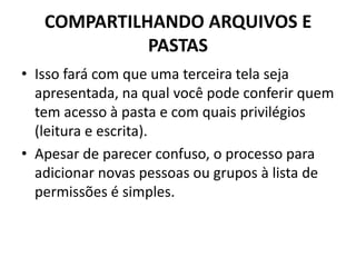 COMPARTILHANDO ARQUIVOS E
PASTAS
• Isso fará com que uma terceira tela seja
apresentada, na qual você pode conferir quem
tem acesso à pasta e com quais privilégios
(leitura e escrita).
• Apesar de parecer confuso, o processo para
adicionar novas pessoas ou grupos à lista de
permissões é simples.
 