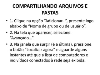 COMPARTILHANDO ARQUIVOS E
PASTAS
• 1. Clique na opção “Adicionar...”, presente logo
abaixo de “Nome de grupo ou de usuário”.
• 2. Na tela que aparecer, selecione
“Avançado...”.
• 3. Na janela que surgir (é a última), pressione
o botão “Localizar agora” e aguarde alguns
instantes até que a lista de computadores e
indivíduos conectados à rede seja exibida.
 