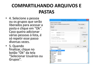 COMPARTILHANDO ARQUIVOS E
PASTAS
• 4. Selecione a pessoa
ou os grupos que serão
liberados para acessar a
pasta e clique em “Ok”.
Caso queira adicionar
várias pessoas à lista, é
só repetir esse passo
diversas vezes.
• 5. Quando
finalizar, clique no
botão “Ok” da tela
“Selecionar Usuários ou
Grupos”.
 