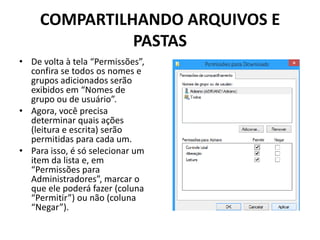 COMPARTILHANDO ARQUIVOS E
PASTAS
• De volta à tela “Permissões”,
confira se todos os nomes e
grupos adicionados serão
exibidos em “Nomes de
grupo ou de usuário”.
• Agora, você precisa
determinar quais ações
(leitura e escrita) serão
permitidas para cada um.
• Para isso, é só selecionar um
item da lista e, em
“Permissões para
Administradores”, marcar o
que ele poderá fazer (coluna
“Permitir”) ou não (coluna
“Negar”).
 