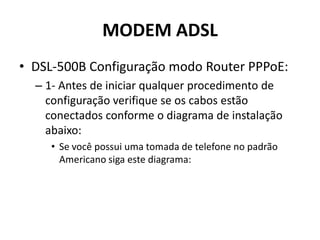 MODEM ADSL
• DSL-500B Configuração modo Router PPPoE:
– 1- Antes de iniciar qualquer procedimento de
configuração verifique se os cabos estão
conectados conforme o diagrama de instalação
abaixo:
• Se você possui uma tomada de telefone no padrão
Americano siga este diagrama:
 