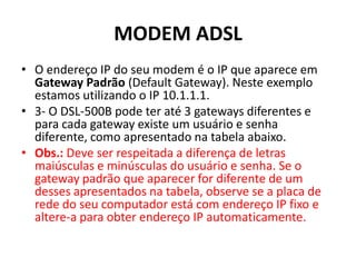 MODEM ADSL
• O endereço IP do seu modem é o IP que aparece em
Gateway Padrão (Default Gateway). Neste exemplo
estamos utilizando o IP 10.1.1.1.
• 3- O DSL-500B pode ter até 3 gateways diferentes e
para cada gateway existe um usuário e senha
diferente, como apresentado na tabela abaixo.
• Obs.: Deve ser respeitada a diferença de letras
maiúsculas e minúsculas do usuário e senha. Se o
gateway padrão que aparecer for diferente de um
desses apresentados na tabela, observe se a placa de
rede do seu computador está com endereço IP fixo e
altere-a para obter endereço IP automaticamente.
 