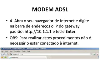 MODEM ADSL
• 4- Abra o seu navegador de Internet e digite
na barra de endereços o IP do gateway
padrão: http://10.1.1.1 e tecle Enter.
• OBS: Para realizar estes procedimentos não é
necessário estar conectado à internet.
 