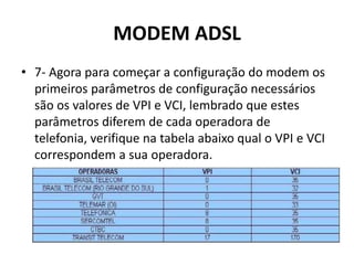 MODEM ADSL
• 7- Agora para começar a configuração do modem os
primeiros parâmetros de configuração necessários
são os valores de VPI e VCI, lembrado que estes
parâmetros diferem de cada operadora de
telefonia, verifique na tabela abaixo qual o VPI e VCI
correspondem a sua operadora.
 