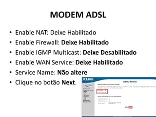 MODEM ADSL
• Enable NAT: Deixe Habilitado
• Enable Firewall: Deixe Habilitado
• Enable IGMP Multicast: Deixe Desabilitado
• Enable WAN Service: Deixe Habilitado
• Service Name: Não altere
• Clique no botão Next.
 